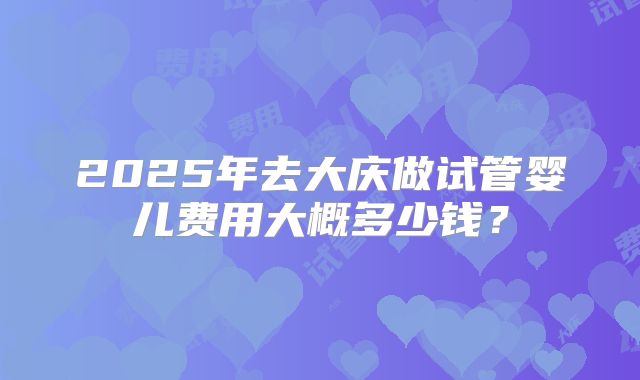 2025年去大庆做试管婴儿费用大概多少钱？