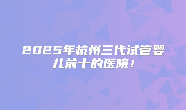 2025年杭州三代试管婴儿前十的医院!