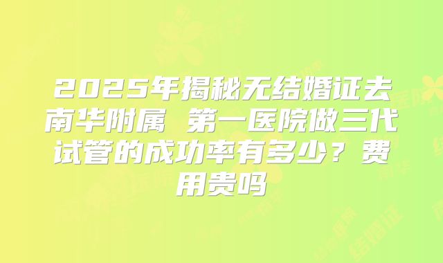 2025年揭秘无结婚证去南华附属 第一医院做三代试管的成功率有多少?费用贵吗