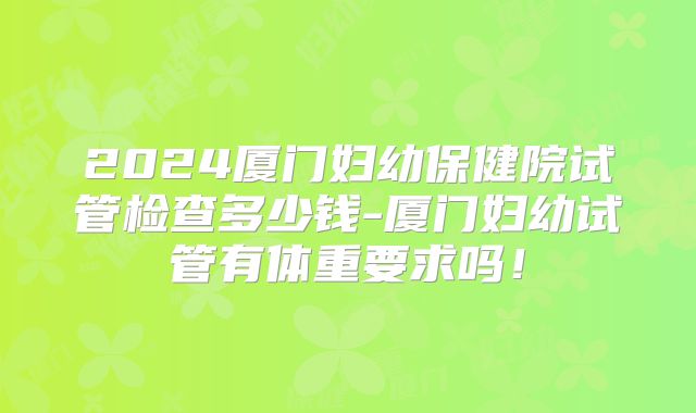 2024厦门妇幼保健院试管检查多少钱-厦门妇幼试管有体重要求吗！