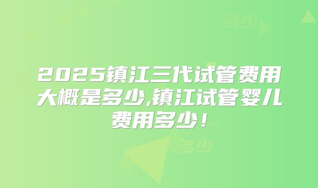 2025镇江三代试管费用大概是多少,镇江试管婴儿费用多少！