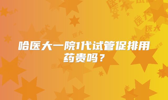 哈医大一院1代试管促排用药贵吗？