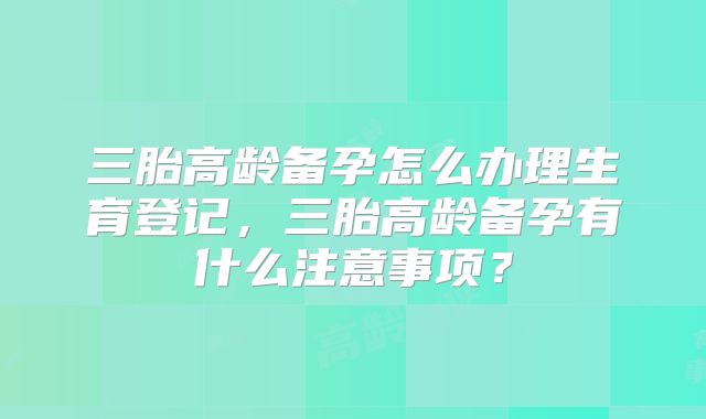 三胎高龄备孕怎么办理生育登记,三胎高龄备孕有什么注意事项?