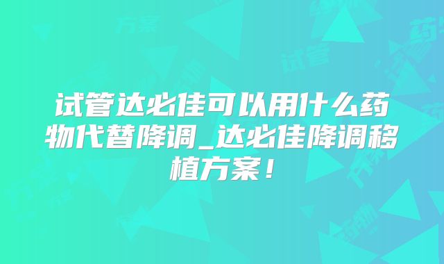 试管达必佳可以用什么药物代替降调_达必佳降调移植方案！