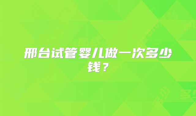 邢台试管婴儿做一次多少钱？