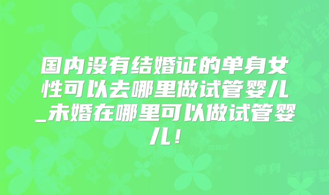 国内没有结婚证的单身女性可以去哪里做试管婴儿_未婚在哪里可以做试管婴儿！