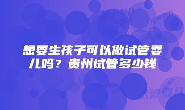 想要生孩子可以做试管婴儿吗？贵州试管多少钱