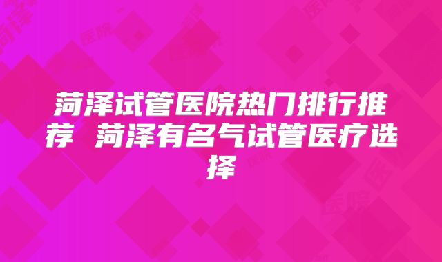 菏泽试管医院热门排行推荐 菏泽有名气试管医疗选择