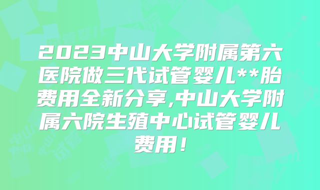 2023中山大学附属第六医院做三代试管婴儿**胎费用全新分享,中山大学附属六院生殖中心试管婴儿费用！