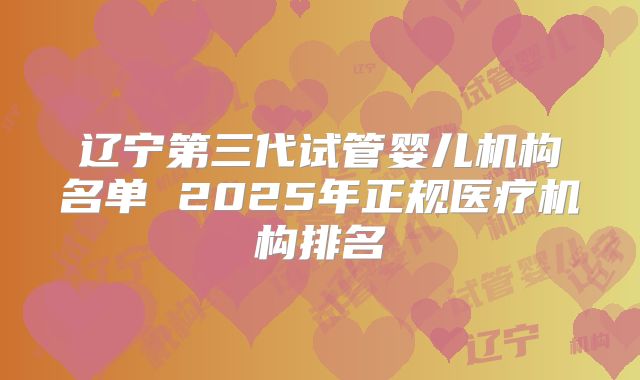 辽宁第三代试管婴儿机构名单 2025年正规医疗机构排名