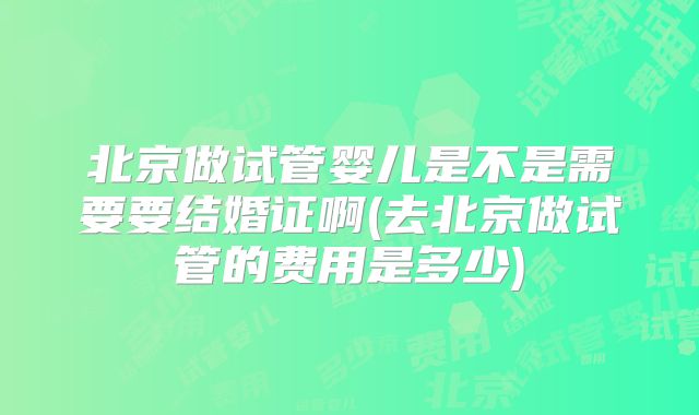 北京做试管婴儿是不是需要要结婚证啊(去北京做试管的费用是多少)