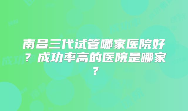 南昌三代试管哪家医院好？成功率高的医院是哪家？