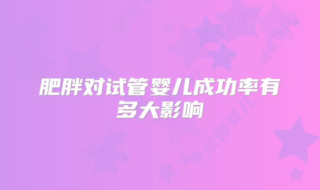 肥胖对试管婴儿成功率有多大影响