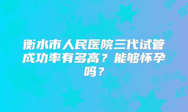 衡水市人民医院三代试管成功率有多高？能够怀孕吗？