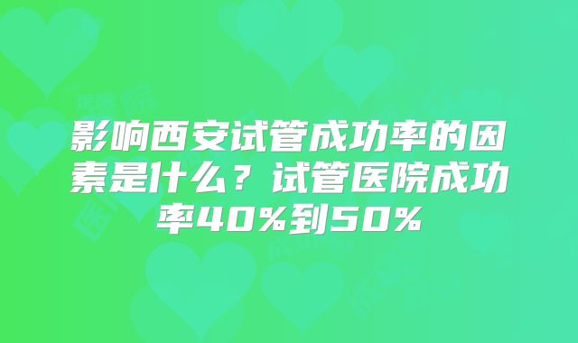 影响西安试管成功率的因素是什么?试管医院成功率40%到50%
