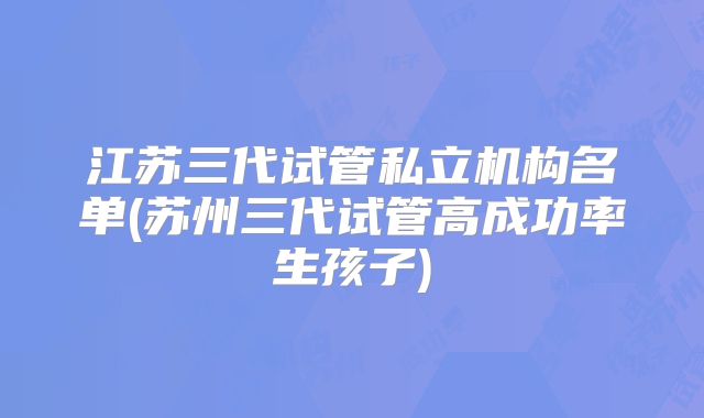 江苏三代试管私立机构名单(苏州三代试管高成功率生孩子)