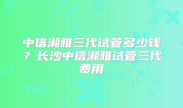 中信湘雅三代试管多少钱?长沙中信湘雅试管三代费用