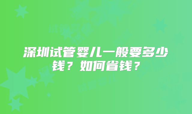 深圳试管婴儿一般要多少钱？如何省钱？
