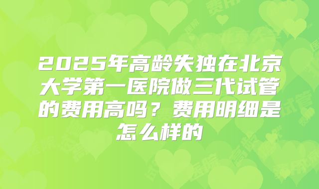 2025年高龄失独在北京大学第一医院做三代试管的费用高吗？费用明细是怎么样的