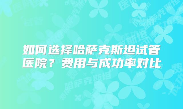 如何选择哈萨克斯坦试管医院？费用与成功率对比