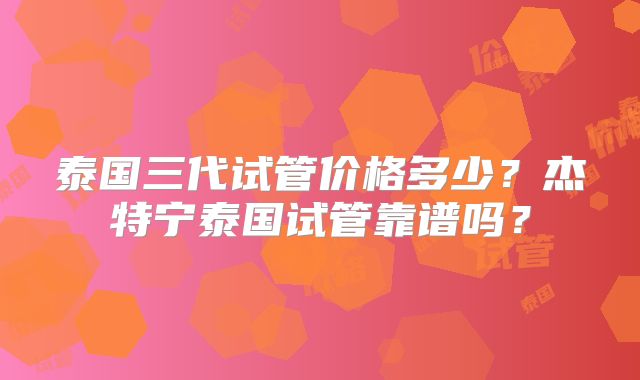 泰国三代试管价格多少？杰特宁泰国试管靠谱吗？