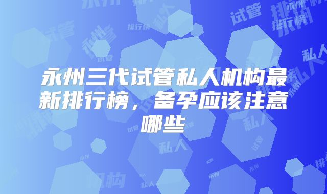 永州三代试管私人机构最新排行榜,备孕应该注意哪些