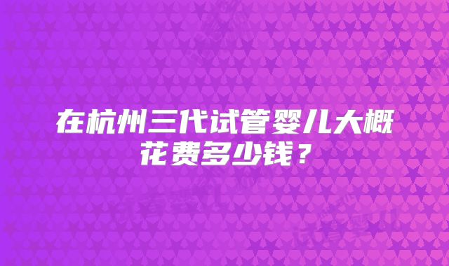 在杭州三代试管婴儿大概花费多少钱？