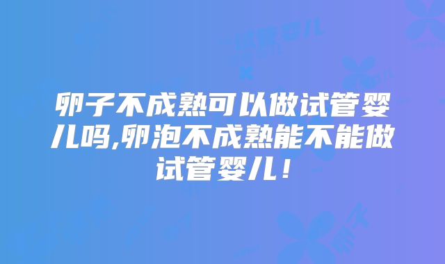 卵子不成熟可以做试管婴儿吗,卵泡不成熟能不能做试管婴儿!