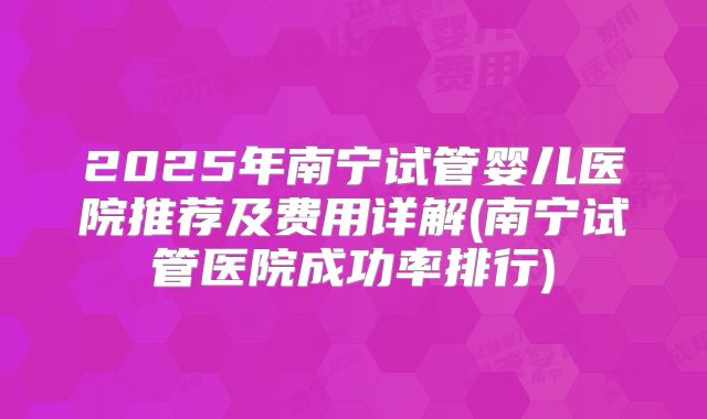 2025年南宁试管婴儿医院推荐及费用详解(南宁试管医院成功率排行)