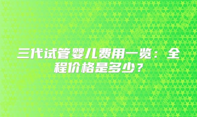 三代试管婴儿费用一览：全程价格是多少？