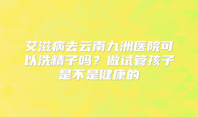 艾滋病去云南九洲医院可以洗精子吗?做试管孩子是不是健康的