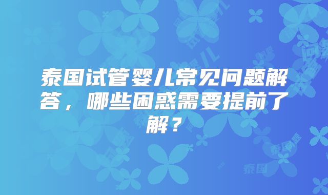 泰国试管婴儿常见问题解答，哪些困惑需要提前了解？
