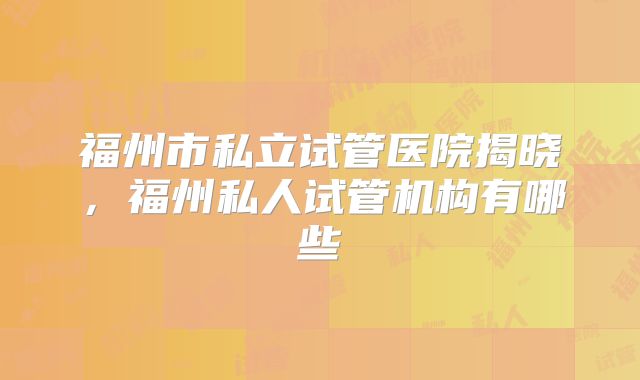 福州市私立试管医院揭晓,福州私人试管机构有哪些