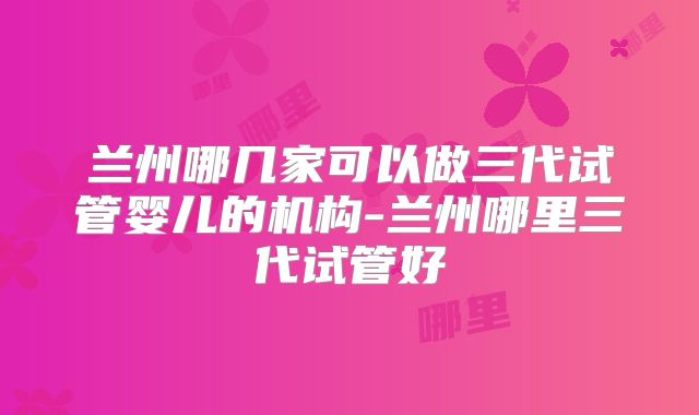 兰州哪几家可以做三代试管婴儿的机构-兰州哪里三代试管好