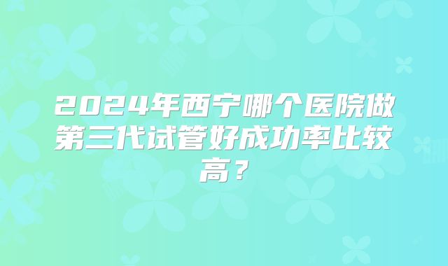 2024年西宁哪个医院做第三代试管好成功率比较高?
