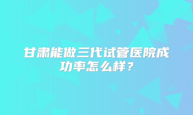 甘肃能做三代试管医院成功率怎么样?