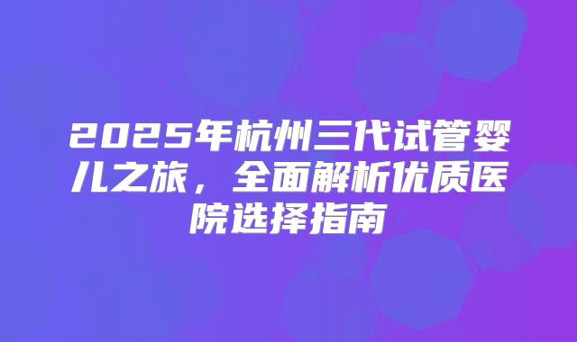 2025年杭州三代试管婴儿之旅，全面解析优质医院选择指南