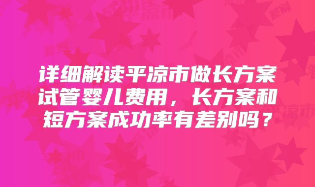 详细解读平凉市做长方案试管婴儿费用，长方案和短方案成功率有差别吗？