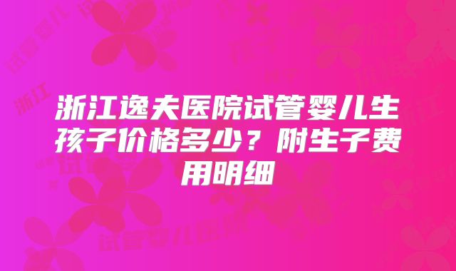 浙江逸夫医院试管婴儿生孩子价格多少？附生子费用明细