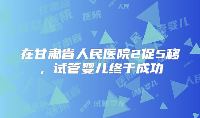 在甘肃省人民医院2促5移，试管婴儿终于成功
