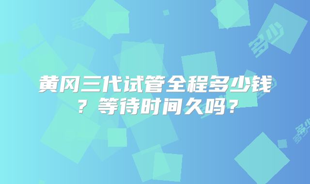 黄冈三代试管全程多少钱？等待时间久吗？