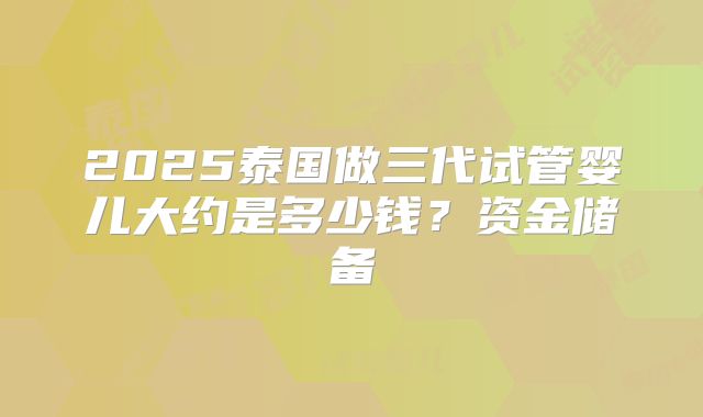 2025泰国做三代试管婴儿大约是多少钱？资金储备