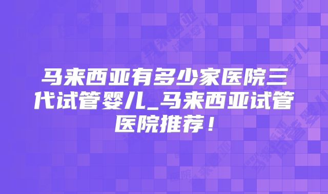 马来西亚有多少家医院三代试管婴儿_马来西亚试管医院推荐！