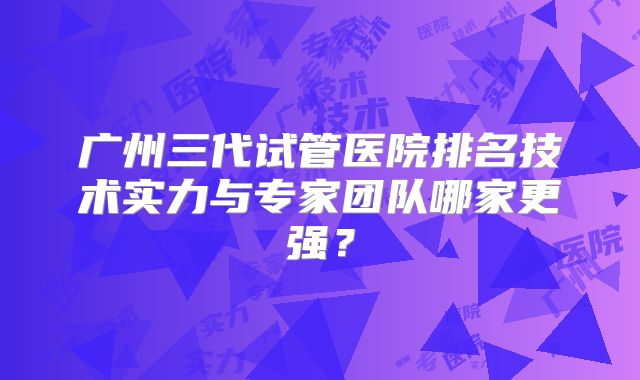 广州三代试管医院排名技术实力与专家团队哪家更强？