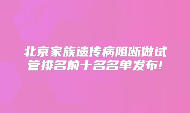 北京家族遗传病阻断做试管排名前十名名单发布!