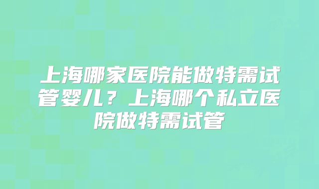 上海哪家医院能做特需试管婴儿？上海哪个私立医院做特需试管