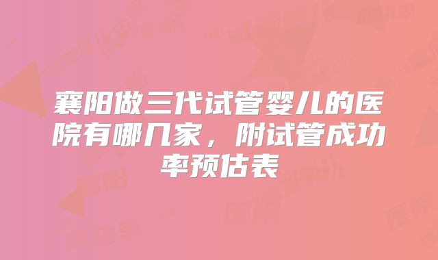 襄阳做三代试管婴儿的医院有哪几家，附试管成功率预估表