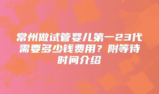 常州做试管婴儿第一23代需要多少钱费用?附等待时间介绍