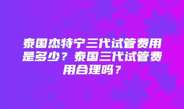 泰国杰特宁三代试管费用是多少？泰国三代试管费用合理吗？