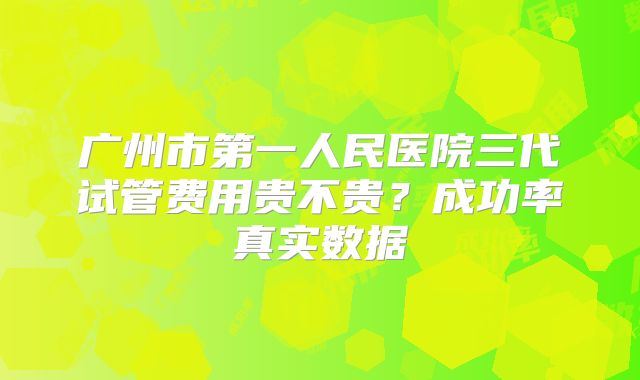 广州市第一人民医院三代试管费用贵不贵？成功率真实数据